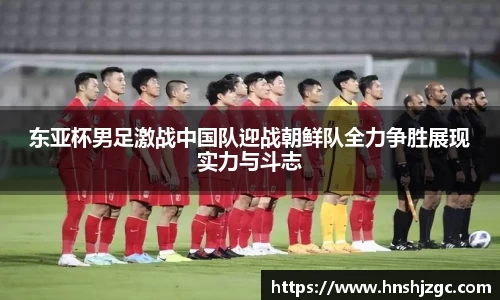 东亚杯男足激战中国队迎战朝鲜队全力争胜展现实力与斗志
